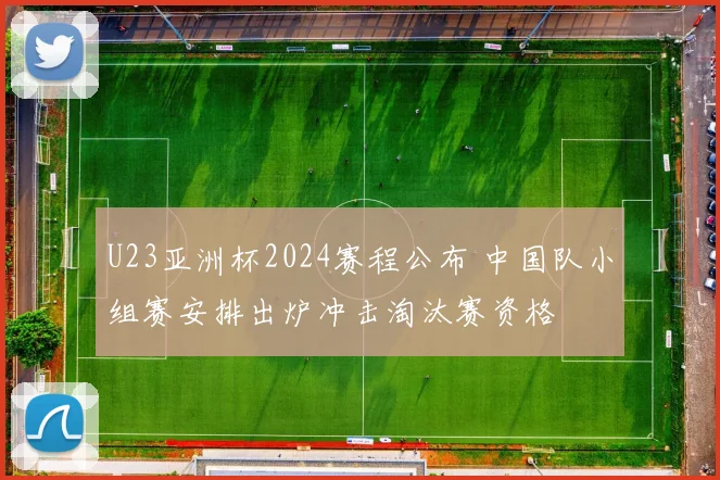 U23亚洲杯2024赛程公布 中国队小组赛安排出炉冲击淘汰赛资格