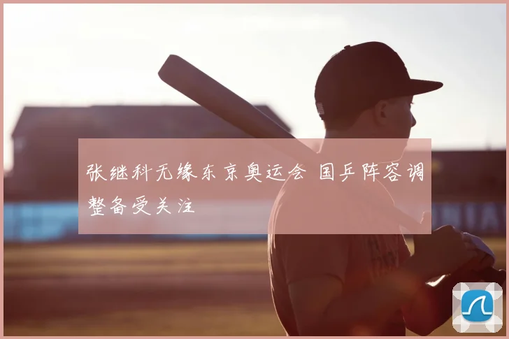 张继科无缘东京奥运会 国乒阵容调整备受关注