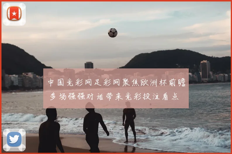 中国竞彩网足彩网聚焦欧洲杯前瞻 多场强强对话带来竞彩投注看点