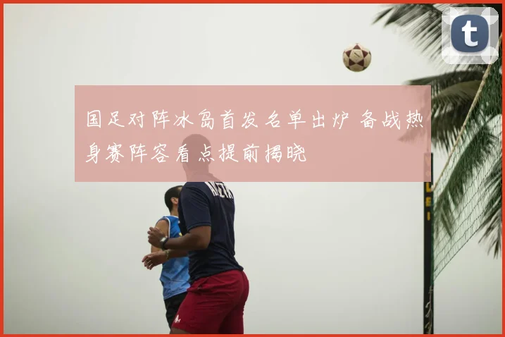 国足对阵冰岛首发名单出炉 备战热身赛阵容看点提前揭晓