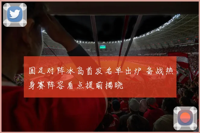 国足对阵冰岛首发名单出炉 备战热身赛阵容看点提前揭晓