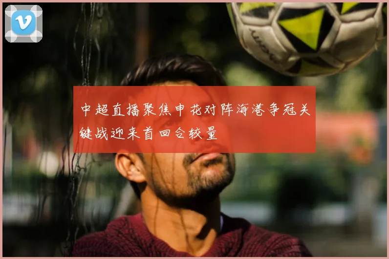 中超直播聚焦申花对阵海港争冠关键战迎来首回合较量