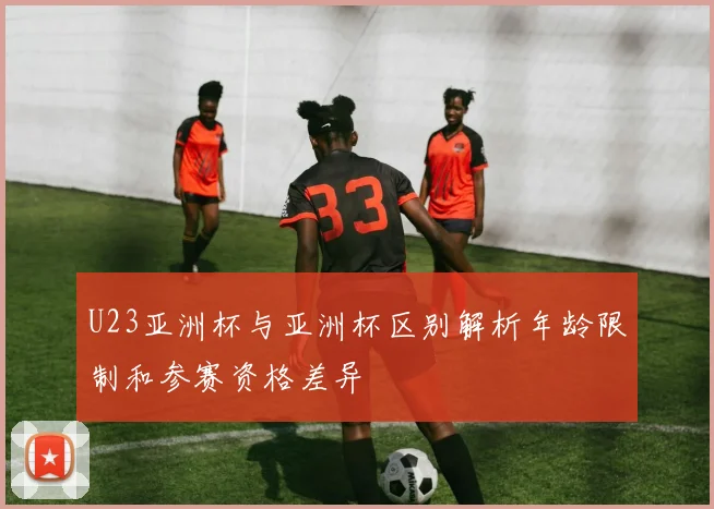 U23亚洲杯与亚洲杯区别解析年龄限制和参赛资格差异