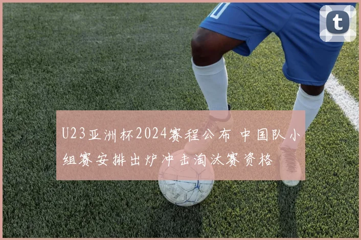 U23亚洲杯2024赛程公布 中国队小组赛安排出炉冲击淘汰赛资格