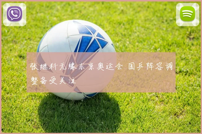 张继科无缘东京奥运会 国乒阵容调整备受关注