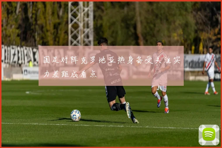 国足对阵克罗地亚热身备受关注实力差距成看点