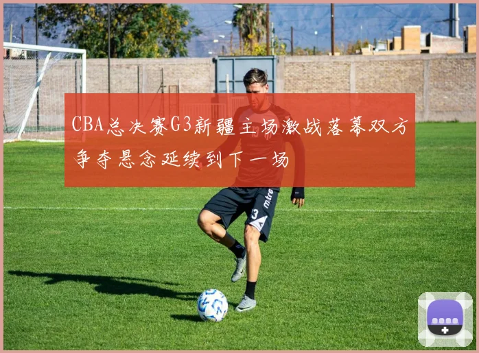 CBA总决赛G3新疆主场激战落幕双方争夺悬念延续到下一场