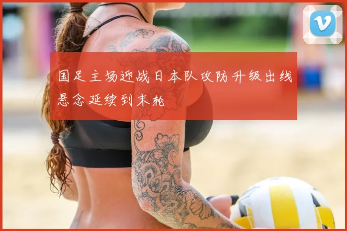 国足主场迎战日本队攻防升级出线悬念延续到末轮