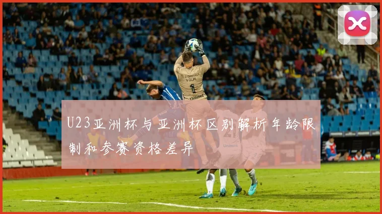 U23亚洲杯与亚洲杯区别解析年龄限制和参赛资格差异