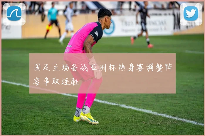 国足主场备战亚洲杯热身赛调整阵容争取连胜